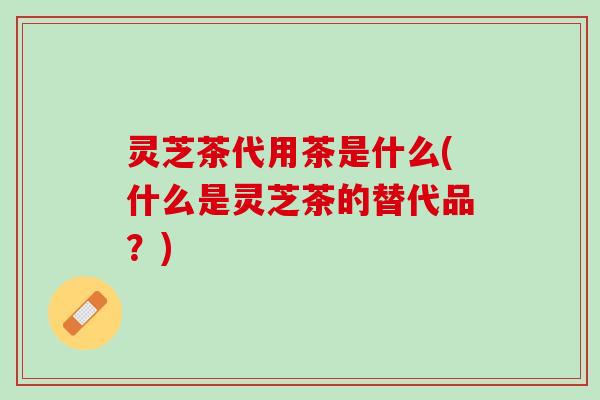 灵芝茶代用茶是什么(什么是灵芝茶的替代品？)