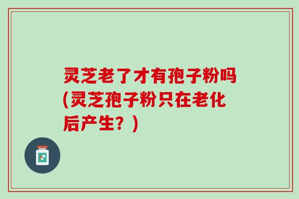 灵芝老了才有孢子粉吗(灵芝孢子粉只在老化后产生？)