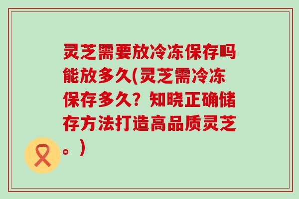 灵芝需要放冷冻保存吗能放多久(灵芝需冷冻保存多久？知晓正确储存方法打造高品质灵芝。)