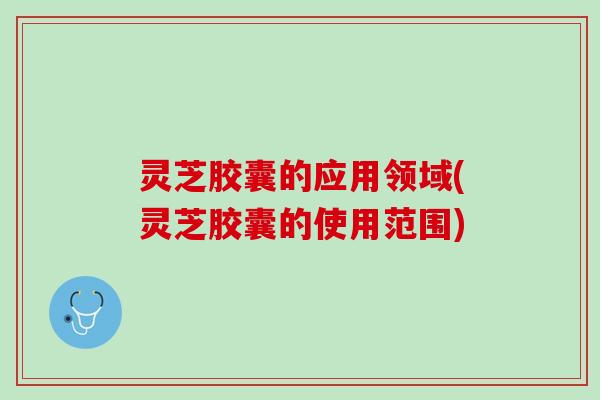 灵芝胶囊的应用领域(灵芝胶囊的使用范围)