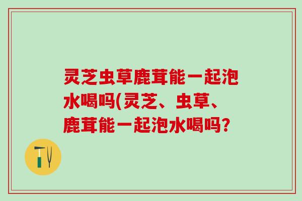 灵芝虫草鹿茸能一起泡水喝吗(灵芝、虫草、鹿茸能一起泡水喝吗？