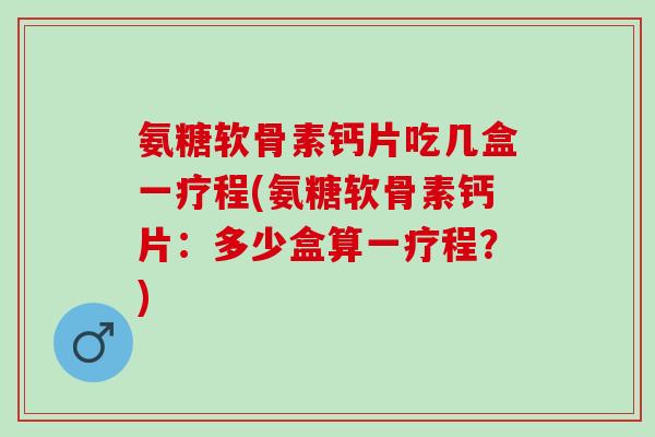 氨糖软骨素钙片吃几盒一疗程(氨糖软骨素钙片：多少盒算一疗程？)