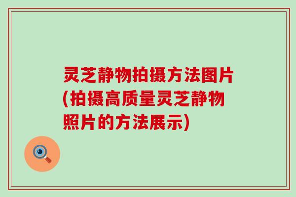 灵芝静物拍摄方法图片(拍摄高质量灵芝静物照片的方法展示)