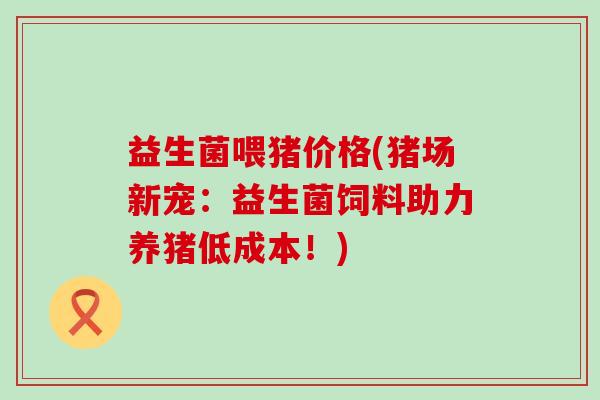 益生菌喂猪价格(猪场新宠：益生菌饲料助力养猪低成本！)