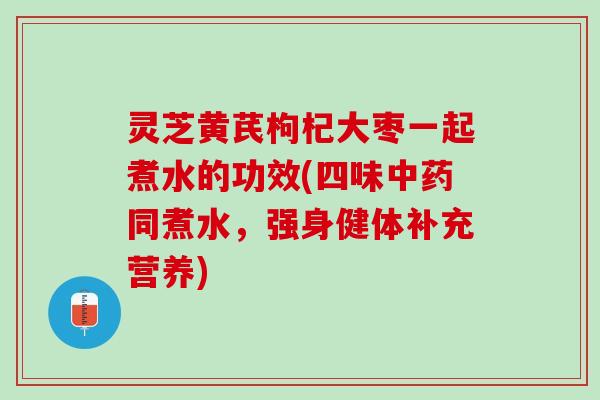 灵芝黄芪枸杞大枣一起煮水的功效(四味中药同煮水，强身健体补充营养)