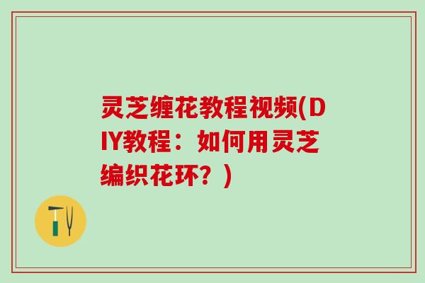 灵芝缠花教程视频(DIY教程：如何用灵芝编织花环？)