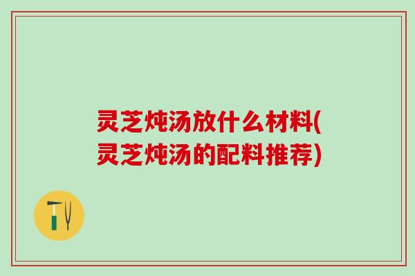 灵芝炖汤放什么材料(灵芝炖汤的配料推荐)