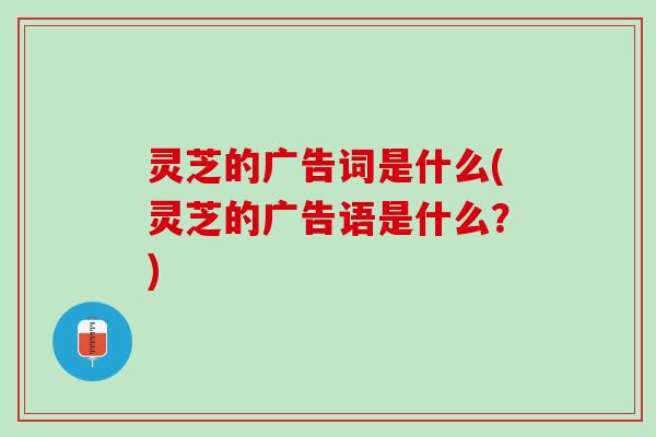 灵芝的广告词是什么(灵芝的广告语是什么？)