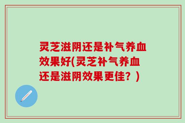 灵芝滋阴还是补气养血效果好(灵芝补气养血还是滋阴效果更佳？)