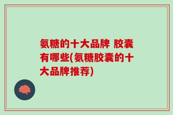 氨糖的十大品牌 胶囊有哪些(氨糖胶囊的十大品牌推荐)