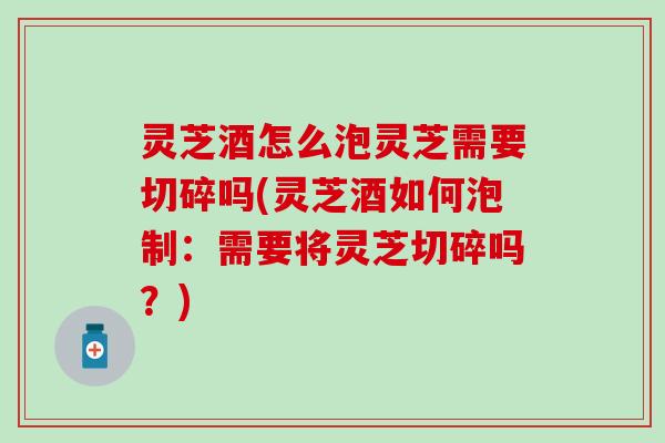 灵芝酒怎么泡灵芝需要切碎吗(灵芝酒如何泡制：需要将灵芝切碎吗？)