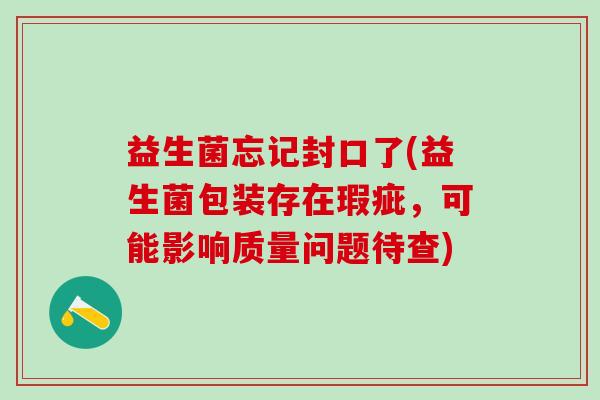 益生菌忘记封口了(益生菌包装存在瑕疵,可能影响质量问题待查) 益生菌忘记封口了(益生菌包装存在瑕疵,可能影响质量问题待查)