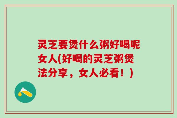灵芝要煲什么粥好喝呢女人(好喝的灵芝粥煲法分享，女人必看！)