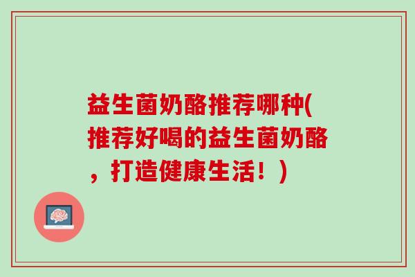 益生菌奶酪推荐哪种(推荐好喝的益生菌奶酪，打造健康生活！)