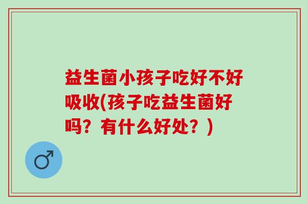 益生菌小孩子吃好不好吸收(孩子吃益生菌好吗？有什么好处？)
