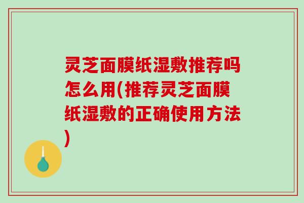 灵芝面膜纸湿敷推荐吗怎么用(推荐灵芝面膜纸湿敷的正确使用方法)