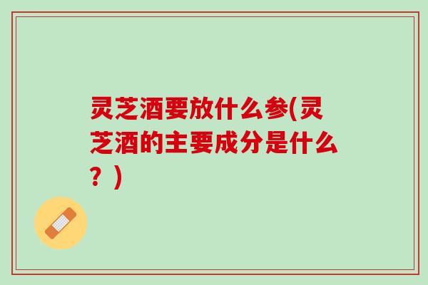 灵芝酒要放什么参(灵芝酒的主要成分是什么？)