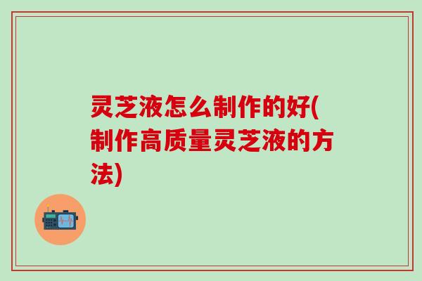 灵芝液怎么制作的好(制作高质量灵芝液的方法)