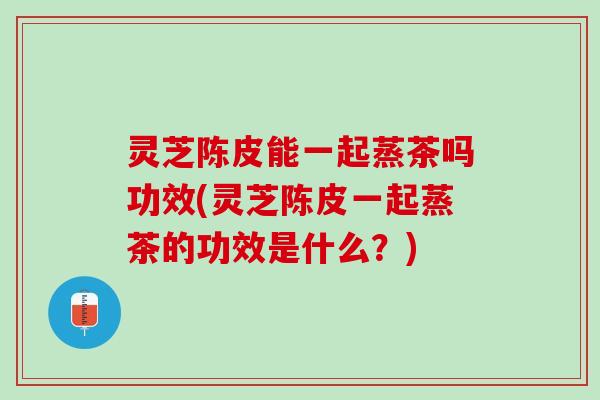 灵芝陈皮能一起蒸茶吗功效(灵芝陈皮一起蒸茶的功效是什么？)