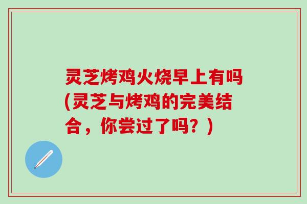 灵芝烤鸡火烧早上有吗(灵芝与烤鸡的完美结合，你尝过了吗？)