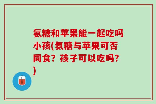 氨糖和苹果能一起吃吗小孩(氨糖与苹果可否同食？孩子可以吃吗？)