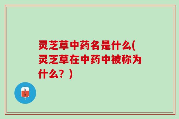 灵芝草中药名是什么(灵芝草在中药中被称为什么？)