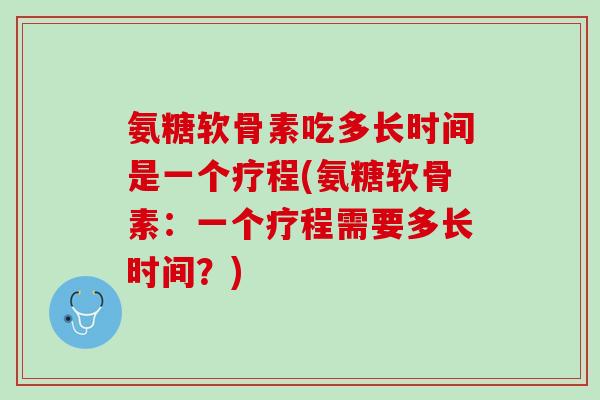 氨糖软骨素吃多长时间是一个疗程(氨糖软骨素：一个疗程需要多长时间？)