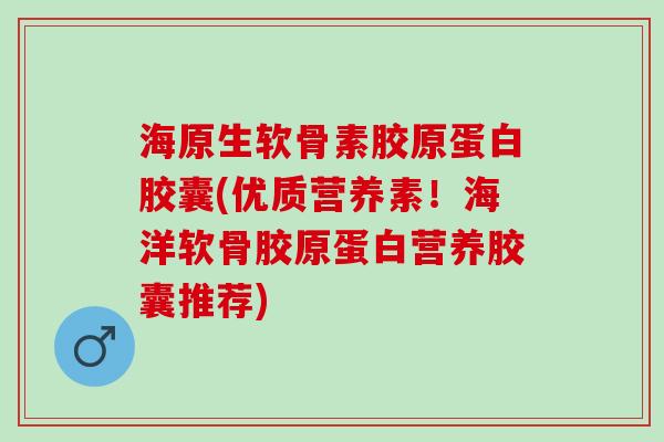 海原生软骨素胶原蛋白胶囊(优质营养素！海洋软骨胶原蛋白营养胶囊推荐)