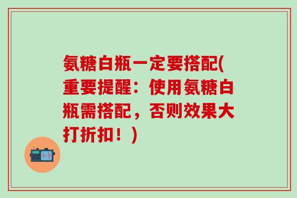 氨糖白瓶一定要搭配(重要提醒：使用氨糖白瓶需搭配，否则效果大打折扣！)