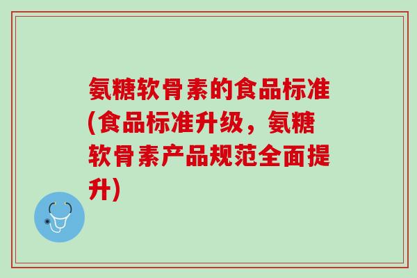 氨糖软骨素的食品标准(食品标准升级，氨糖软骨素产品规范全面提升)