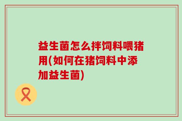 益生菌怎么拌饲料喂猪用(如何在猪饲料中添加益生菌)