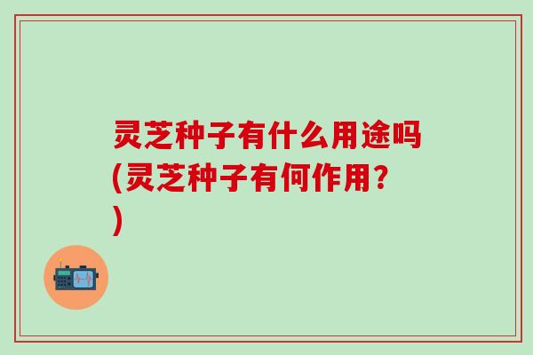 灵芝种子有什么用途吗(灵芝种子有何作用？)