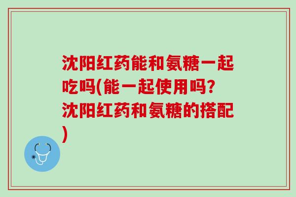 沈阳红药能和氨糖一起吃吗(能一起使用吗？沈阳红药和氨糖的搭配)