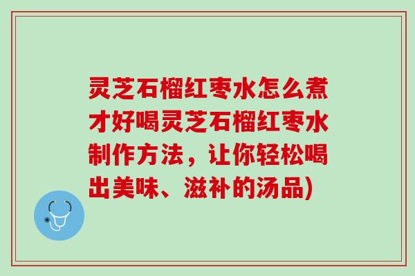 灵芝石榴红枣水怎么煮才好喝灵芝石榴红枣水制作方法，让你轻松喝出美味、滋补的汤品)