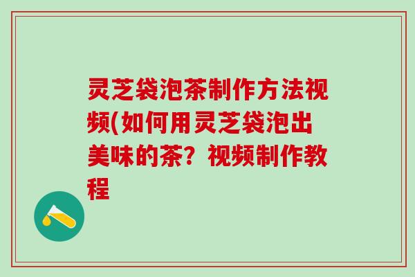 灵芝袋泡茶制作方法视频(如何用灵芝袋泡出美味的茶？视频制作教程