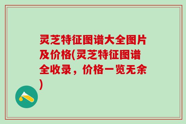 灵芝特征图谱大全图片及价格(灵芝特征图谱全收录，价格一览无余)