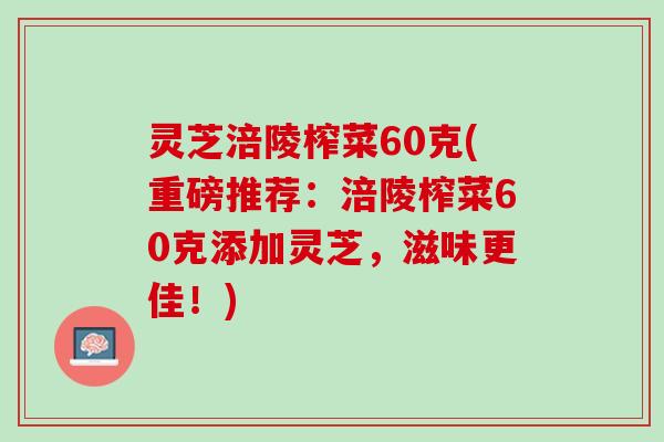 灵芝涪陵榨菜60克(重磅推荐：涪陵榨菜60克添加灵芝，滋味更佳！)