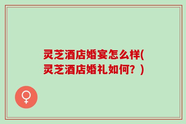灵芝酒店婚宴怎么样(灵芝酒店婚礼如何？)