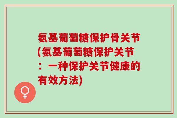 氨基葡萄糖保护骨关节(氨基葡萄糖保护关节：一种保护关节健康的有效方法)
