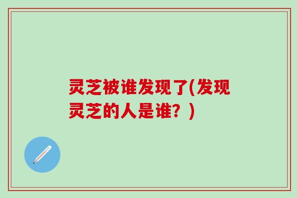 灵芝被谁发现了(发现灵芝的人是谁？)