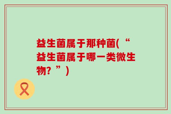 益生菌属于那种菌(“益生菌属于哪一类微生物？”)