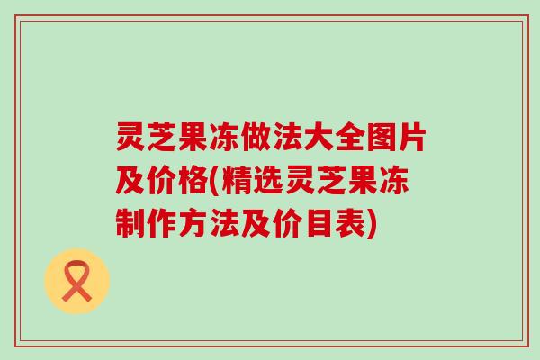 灵芝果冻做法大全图片及价格(精选灵芝果冻制作方法及价目表)