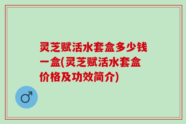 灵芝赋活水套盒多少钱一盒(灵芝赋活水套盒价格及功效简介)