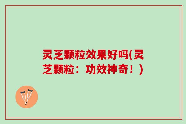 灵芝颗粒效果好吗(灵芝颗粒：功效神奇！)