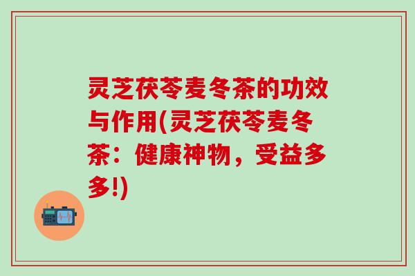 灵芝茯苓麦冬茶的功效与作用(灵芝茯苓麦冬茶：健康神物，受益多多!)