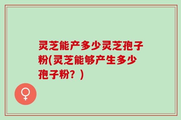 灵芝能产多少灵芝孢子粉(灵芝能够产生多少孢子粉?) 灵芝能产多少灵芝孢子粉(灵芝能够产生多少孢子粉?)