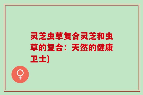 灵芝虫草复合灵芝和虫草的复合：天然的健康卫士)
