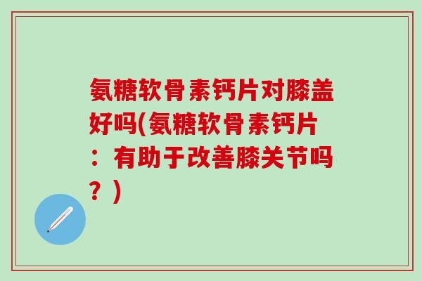 氨糖软骨素钙片对膝盖好吗(氨糖软骨素钙片：有助于改善膝关节吗？)