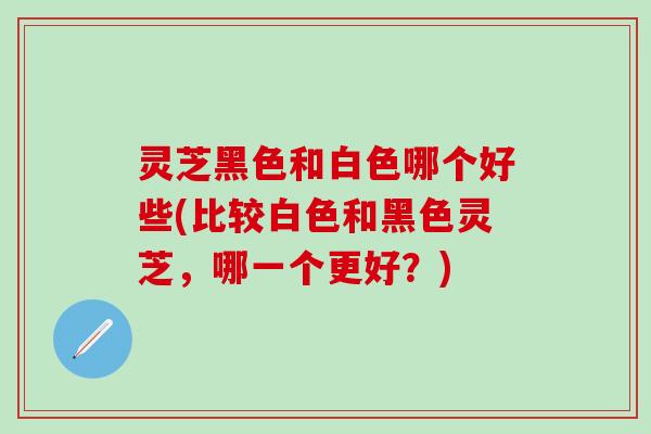 灵芝黑色和白色哪个好些(比较白色和黑色灵芝，哪一个更好？)