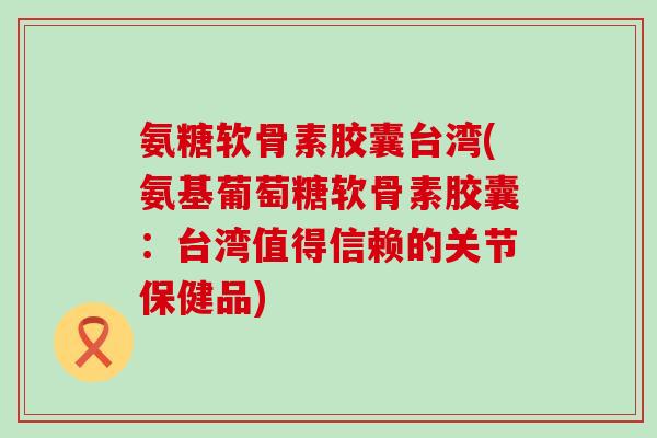氨糖软骨素胶囊台湾(氨基葡萄糖软骨素胶囊：台湾值得信赖的关节保健品)